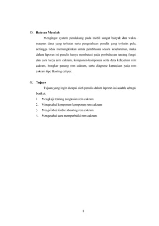 D. Batasan Masalah
Mengingat system pendukung pada mobil sangat banyak dan waktu
maupun dana yang terbatas serta pengetahuan penulis yang terbatas pula,
sehingga tidak memungkinkan untuk pembhasan secara keseluruhan, maka
dalam laporan ini penulis hanya membatasi pada pembahasan tentang fungsi
dan cara kerja rem cakram, komponen-komponen serta data kelayakan rem
cakram, bongkar pasang rem cakram, serta diagnose kerusakan pada rem
cakram tipe floating caliper.

E. Tujuan
Tujuan yang ingin dicapai oleh penulis dalam laporan ini adalah sebagai
berikut:
1.

Mengkaji tentang rangkaian rem cakram

2.

Mengetahui komponen-komponen rem cakram

3.

Mengetahui touble shooting rem cakram

4.

Mengetahui cara memperbaiki rem cakram

3

 