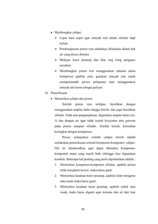 Membongkar caliper
 Lepas baut nepel agar minyak rem dalam silinder dapt
keluar.
 Pembongkaran piston rem sebaiknya dilakukan dalam bak
air yang dicuci diterjen
 Melepas karet penutup dan klip ring (ring pengunci
tersebut)
 Membongkar piston rem menggunakan tekanan udara
kompresor apabila sulit, gunakan minyak rem untuk
mempermudah

proses

pelepasan

atau

menggunakan

minyak anti karat sebagai pelican.
b) Pemeriksaan
Memeriksa caliper dan piston
Setelah

piston

rem

terlepas,

bersihkan

dengan

menggunakan amplas halus hingga bersih, dan juga bersihkan
silinder. Pada saat pengamplasan, digunakan amplas halus (no.
1) dan dengan air agar tidak terjadi kecacatan atau goresan
pada piston maupun silinder. Setelah bersih, kemudian
keringkan dengan kompresor.
Proses

selanjutnya

setelah

caliper

bersih

adalah

melakukan pemeriksaan seluruh komponen-komponen caliper.
Hal ini idmaksudkan agar dapat diketahui komponenkomponen mana yang masih baik sehingga bias digunakan
kembali. Beberapa hal penting yang perlu diperhatikan adalah :
1.

Memeriksa komponen-komponen silinder, apabila piston
telah menglami korosi, maka harus ganti

2.

Memeriksa keadaan karet penutup, apabila telah mengeras
atau rusak maka harus ganti.

3.

Memeriksa keadaan karet penutup, apabila sobek atau
rusak, maka harus diganti agar kotoran dan air dari luar

30

 