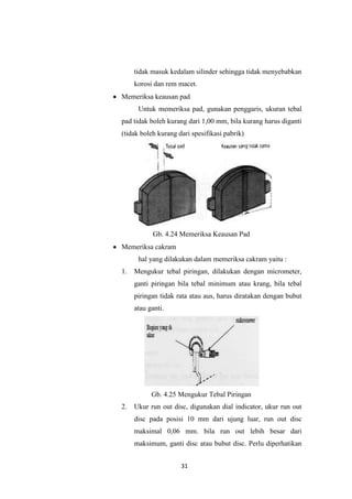 tidak masuk kedalam silinder sehingga tidak menyebabkan
korosi dan rem macet.
Memeriksa keausan pad
Untuk memeriksa pad, gunakan penggaris, ukuran tebal
pad tidak boleh kurang dari 1,00 mm, bila kurang harus diganti
(tidak boleh kurang dari spesifikasi pabrik)

Gb. 4.24 Memeriksa Keausan Pad
Memeriksa cakram
hal yang dilakukan dalam memeriksa cakram yaitu :
1.

Mengukur tebal piringan, dilakukan dengan micrometer,
ganti piringan bila tebal minimum atau krang, bila tebal
piringan tidak rata atau aus, harus diratakan dengan bubut
atau ganti.

Gb. 4.25 Mengukur Tebal Piringan
2.

Ukur run out disc, digunakan dial indicator, ukur run out
disc pada posisi 10 mm dari ujung luar, run out disc
maksimal 0,06 mm. bila run out lebih besar dari
maksimum, ganti disc atau bubut disc. Perlu diperhatikan
31

 