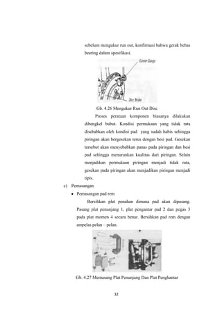 sebelum mengukur run out, konfirmasi bahwa gerak bebas
bearing dalam spesifikasi.

Gb. 4.26 Mengukur Run Out Disc
Proses perataan komponen biasanya dilakukan
dibengkel bubut. Kondisi permukaan yang tidak rata
disebabkan oleh kondisi pad yang sudah habis sehingga
piringan akan bergesekan terus dengan besi pad. Gesekan
tersebut akan menyebabkan panas pada piringan dan besi
pad sehingga menurunkan kualitas dari piringan. Selain
menjadikan permukaan piringan menjadi tidak rata,
gesekan pada piringan akan menjadikan piringan menjadi
tipis.
c) Pemasangan
Pemasangan pad rem
Bersihkan plat penahan dimana pad akan dipasang.
Pasang plat penunjang 1, plat pengantar pad 2 dan pegas 3
pada plat momen 4 secara benar. Bersihkan pad rem dengan
ampelas pelan – pelan.

Gb. 4.27 Memasang Plat Penunjang Dan Plat Penghantar

32

 