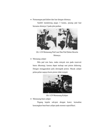 Pemasangan pad dalam dan luar dengan shimnya.
Sambil mendorong pegas 3 keatas, pasang pad luar
bersama shimnya 5 pada plat penhan.

Gb. 4.28 Memasang Pad Luar Dan Pad Dalam Beserta
Shimnya.
Memaang caliper
Bila pad rem baru, maka minyak rem pada reservoir
harus dikurangi, karena dapat meluap saat piston didorong.
Dengan menggunakan palu doronglah piston. Masuk caliper
pelan-pelan supaya boots piston tidak terjepit.

Gb. 4.29 Memasang Kaliper
Memasang baut caliper
Pegang kepala sub-pen dengan kunci,

kemudian

kencangkan baut-baut caliper pada momen sepesifikasi.

33

 