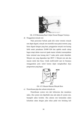 Gb. 4.30 Memasang Baut Caliper Sesuai Dengan Torsinya.
d) Penggantian minyak rem
Pada perawatan berkala pada kilo meter tertentu minyak
rem dapat diganti, minyak rem memiliki masa pakai tertentu yang
harus diganti dengan yang baru, penggantian minyak rem kurang
lebih untuk pemakaian 20.000 KM dan apabila masih cukup
bagus tetapi dalam reservoir (pada master silinder) menunjukkan
batas minimal atau kurang dari F maka perlu untuk ditambah.
Minyak rem yang digunakan tipe DOT 3. Minyak rem ada dua
macam netral dan biasa. Untuk mobil-mobil saat ini biasanya
menggunakan jenis netral karena dapat menghasilkan daya
pengereman yang bagus.

Gb. 4.31 Macam-Macam Minyak Rem
e) Pemeriksaan pipa dan saluran minyak rem
Pemeriksaan system rem dari kebocoran dan masuknya
udara. Jika system rem diperbaiki atau ada udara di system rem,
buanglah udara tersebut. Jika saluran rem kemasukan udara
keluarkan udara dengan jalan tekan pedal rem berulang kali

34

 