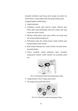 kemudian kendorkan nepel buang udara dengan cara pedal rem
masih ditekan. Ulangi sampai tidak ada lagi gelembung udara.
Langkah-langkah membleending :
Angkat kendaraan
Tambahkan minyak pada reservoir sampai dibawah garis
MAX, Buka nipel pembuangan udara dari silinder roda yang
terjauh dari master silinder.
Masukan selang plastic pada ujung sumbat, dan ujung yang
lain masukan pada penampung oli.
Pembuangan udara dari sumbat terjauh, sampai terakhir yang
terdekat dengan master silinder.
Pedal ditekan beberapa kali, sambil member aba pada teknisi
saat pedal ditekan.
Teknisi

membuka sumbat

pembuang udara, kemudian

mengeraskan kembali sambil member aba pemompa pedal
rem.

Gb. 4.32 Penekanan Pedal Dan Pembuangan Udara
Ulangi prosedur F dan G sampai udara bersih
Atur tinggi minyak pada batas MAX.

Gb. 4.33 Titik-titik Sumbat Pembuangan Udara

35

 