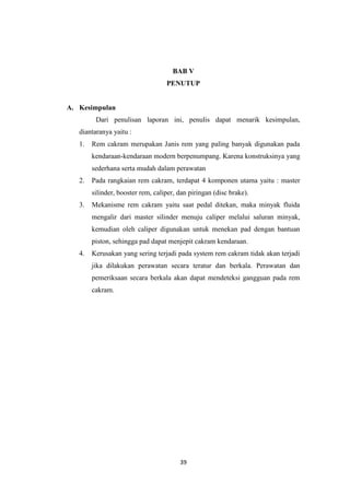 BAB V
PENUTUP

A. Kesimpulan
Dari penulisan laporan ini, penulis dapat menarik kesimpulan,
diantaranya yaitu :
1.

Rem cakram merupakan Janis rem yang paling banyak digunakan pada
kendaraan-kendaraan modern berpenumpang. Karena konstruksinya yang
sederhana serta mudah dalam perawatan

2.

Pada rangkaian rem cakram, terdapat 4 komponen utama yaitu : master
silinder, booster rem, caliper, dan piringan (disc brake).

3.

Mekanisme rem cakram yaitu saat pedal ditekan, maka minyak fluida
mengalir dari master silinder menuju caliper melalui saluran minyak,
kemudian oleh caliper digunakan untuk menekan pad dengan bantuan
piston, sehingga pad dapat menjepit cakram kendaraan.

4.

Kerusakan yang sering terjadi pada system rem cakram tidak akan terjadi
jika dilakukan perawatan secara teratur dan berkala. Perawatan dan
pemeriksaan secara berkala akan dapat mendeteksi gangguan pada rem
cakram.

39

 