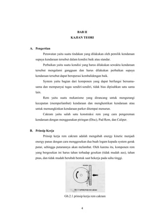 BAB II
KAJIAN TEORI

A. Pengertian
Perawatan yaitu suatu tindakan yang dilakukan oleh pemilik kendaraan
supaya kendaraan tersebut dalam kondisi baik atau standar.
Perbaikan yaitu suatu kondisi yang harus dilakukan sewaktu kendaraan
tersebut mengalami gangguan dan harus dilakukan perbaikan supaya
kendaraan tersebut dapat beroperasi kembalidengan baik.
System yaitu bagian dari komponen yang dapat berfungsi bersamasama dan mempunyai tugas sendiri-sendiri, tidak bias dipisahkan satu sama
lain.
Rem yaitu suatu mekanisme yang dirancang untuk mengurangi
kecepatan (memperlambat) kendaraan dan menghentikan kendaraan atau
untuk memungkinkan kendaraan parker ditempat menurun.
Cakram yaitu salah satu konstruksi rem yang cara pengereman
kendaraan dengan menggunakan piringan (Disc), Pad Rem, dan Caliper.

B. Prinsip Kerja
Prinsip kerja rem cakram adalah mengubah energy kinetic menjadi
energy panas dengan cara menggesekan dua buah logam kepada system gerak
putar, sehingga putarannya akan melambat. Oleh karena itu, komponen rem
yang bergesekan ini harus tahan terhadap gesekan (tidak mudah aus), tahan
pnas, dan tidak mudah berubah bentuk saat bekerja pada suhu tinggi.

Gb.2.1 prinsip kerja rem cakram

4

 