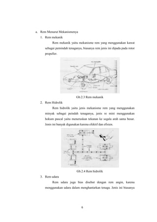 a. Rem Menurut Mekanismenya
1. Rem mekanik
Rem mekanik yaitu mekanisme rem yang menggunakan kawat
sebagai pemindah tenaganya, biasanya rem jenis ini dipada pada rotor
propeller.

Gb.2.3 Rem mekanik
2. Rem Hidrolik
Rem hidrolik yaitu jenis mekanisme rem yang menggunakan
minyak sebagai peindah tenaganya, jenis re mini menggunakan
hokum pascal yaitu meneruskan tekanan ke segala arah sama besar.
Jenis ini banyak digunakan karena efektif dan efisien.

Gb.2.4 Rem hidrolik
3. Rem udara
Rem udara juga bias disebut dengan rem angin, karena
menggunakan udara dalam menghantarkan tenaga. Jenis ini biasanya

6

 