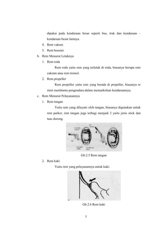 dipakai pada kendaraan besar seperti bus, truk dan kendaraan –
kendaraan besar lainnya.
4. Rem vakum
5. Rem booster
b. Rem Menurut Letaknya
1. Rem roda
Rem roda yaitu rem yang terletak di roda, biasanya berupa rem
cakram atau rem tromol.
2. Rem propeller
Rem propeller yaitu rem yang berada di propeller, biasanya re
mini membantu pengendara dalam memarkirkan kendaraannya.
c. Rem Menurut Pelayanannya
1. Rem tangan
Yaitu rem yang dilayani oleh tangan, biasanya digunakan untuk
rem parker, rem tangan juga terbagi menjadi 2 yaitu jenis stick dan
tuas dorong.

Gb.2.5 Rem tangan
2. Rem kaki
Yaitu rem yang pelayanannya untuk kaki.

Gb.2.6 Rem kaki

7

 