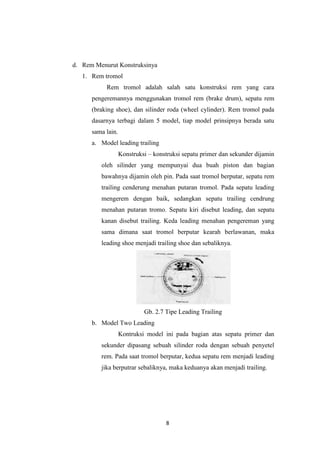 d. Rem Menurut Konstruksinya
1. Rem tromol
Rem tromol adalah salah satu konstruksi rem yang cara
pengeremannya menggunakan tromol rem (brake drum), sepatu rem
(braking shoe), dan silinder roda (wheel cylinder). Rem tromol pada
dasarnya terbagi dalam 5 model, tiap model prinsipnya berada satu
sama lain.
a. Model leading trailing
Konstruksi – konstruksi sepatu primer dan sekunder dijamin
oleh silinder yang mempunyai dua buah piston dan bagian
bawahnya dijamin oleh pin. Pada saat tromol berputar, sepatu rem
trailing cenderung menahan putaran tromol. Pada sepatu leading
mengerem dengan baik, sedangkan sepatu trailing cendrung
menahan putaran tromo. Sepatu kiri disebut leading, dan sepatu
kanan disebut trailing. Keda leading menahan pengereman yang
sama dimana saat tromol berputar kearah berlawanan, maka
leading shoe menjadi trailing shoe dan sebaliknya.

Gb. 2.7 Tipe Leading Trailing
b. Model Two Leading
Kontruksi model ini pada bagian atas sepatu primer dan
sekunder dipasang sebuah silinder roda dengan sebuah penyetel
rem. Pada saat tromol berputar, kedua sepatu rem menjadi leading
jika berputrar sebaliknya, maka keduanya akan menjadi trailing.

8

 