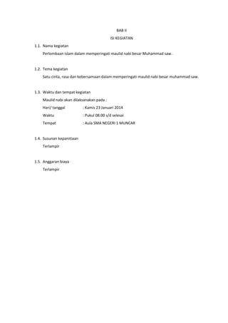 BAB II
ISI KEGIATAN
1.1. Nama kegiatan
Perlombaan islam dalam memperingati maulid nabi besar Muhammad saw.

1.2. Tema kegiatan
Satu cinta, rasa dan kebersamaan dalam memperingati maulid nabi besar muhammad saw.

1.3. Waktu dan tempat kegiatan
Maulid nabi akan dilaksanakan pada :
Hari/ tanggal

: Kamis 23 Januari 2014

Waktu

: Pukul 08.00 s/d selesai

Tempat

: Aula SMA NEGERI 1 MUNCAR

1.4. Susunan kepanitiaan
Terlampir

1.5. Anggaran biaya
Terlampir

 
