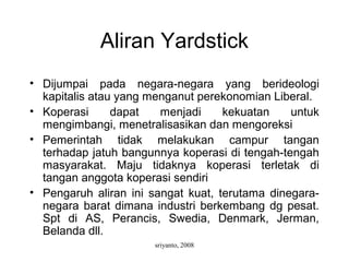 sriyanto, 2008
Aliran Yardstick
• Dijumpai pada negara-negara yang berideologi
kapitalis atau yang menganut perekonomian Liberal.
• Koperasi dapat menjadi kekuatan untuk
mengimbangi, menetralisasikan dan mengoreksi
• Pemerintah tidak melakukan campur tangan
terhadap jatuh bangunnya koperasi di tengah-tengah
masyarakat. Maju tidaknya koperasi terletak di
tangan anggota koperasi sendiri
• Pengaruh aliran ini sangat kuat, terutama dinegara-
negara barat dimana industri berkembang dg pesat.
Spt di AS, Perancis, Swedia, Denmark, Jerman,
Belanda dll.
 