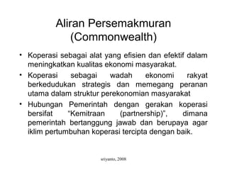 sriyanto, 2008
Aliran Persemakmuran
(Commonwealth)
• Koperasi sebagai alat yang efisien dan efektif dalam
meningkatkan kualitas ekonomi masyarakat.
• Koperasi sebagai wadah ekonomi rakyat
berkedudukan strategis dan memegang peranan
utama dalam struktur perekonomian masyarakat
• Hubungan Pemerintah dengan gerakan koperasi
bersifat “Kemitraan (partnership)”, dimana
pemerintah bertanggung jawab dan berupaya agar
iklim pertumbuhan koperasi tercipta dengan baik.
 