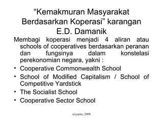 sriyanto, 2008
“Kemakmuran Masyarakat
Berdasarkan Koperasi” karangan
E.D. Damanik
Membagi koperasi menjadi 4 aliran atau
schools of cooperatives berdasarkan peranan
dan fungsinya dalam konstelasi
perekonomian negara, yakni :
• Cooperative Commonwealth School
• School of Modified Capitalism / School of
Competitive Yardstick
• The Socialist School
• Cooperative Sector School
 