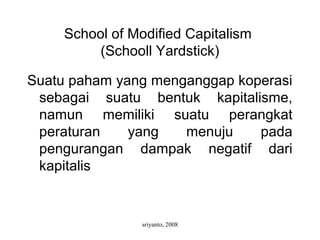 sriyanto, 2008
School of Modified Capitalism
(Schooll Yardstick)
Suatu paham yang menganggap koperasi
sebagai suatu bentuk kapitalisme,
namun memiliki suatu perangkat
peraturan yang menuju pada
pengurangan dampak negatif dari
kapitalis
 