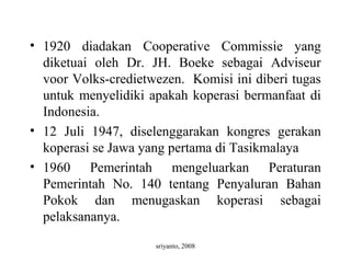 sriyanto, 2008
• 1920 diadakan Cooperative Commissie yang
diketuai oleh Dr. JH. Boeke sebagai Adviseur
voor Volks-credietwezen. Komisi ini diberi tugas
untuk menyelidiki apakah koperasi bermanfaat di
Indonesia.
• 12 Juli 1947, diselenggarakan kongres gerakan
koperasi se Jawa yang pertama di Tasikmalaya
• 1960 Pemerintah mengeluarkan Peraturan
Pemerintah No. 140 tentang Penyaluran Bahan
Pokok dan menugaskan koperasi sebagai
pelaksananya.
 