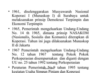 sriyanto, 2008
• 1961, diselenggarakan Musyawarah Nasional
Koperasi I (Munaskop I) di Surabaya untuk
melaksanakan prinsip Demokrasi Terpimpin dan
Ekonomi Terpimpin
• 1965, Pemerintah mengeluarkan Undang-Undang
No. 14 th 1965, dimana prinsip NASAKOM
(Nasionalis, Sosialis dan Komunis) diterapkan di
Koperasi. Tahun ini juga dilaksanakan Munaskop
II di Jakarta
• 1967 Pemerintah mengeluarkan Undang-Undang
No. 12 tahun 1967 tentang Pokok Pokok
Perkoperasian disempurnakan dan diganti dengan
UU no. 25 tahun 1992 tentang Perkoperasian
• Peraturan Pemerintah No.9 tahun 1995 tentang
kegiatan Usaha Simpan Pinjam dan Koperasi
 
