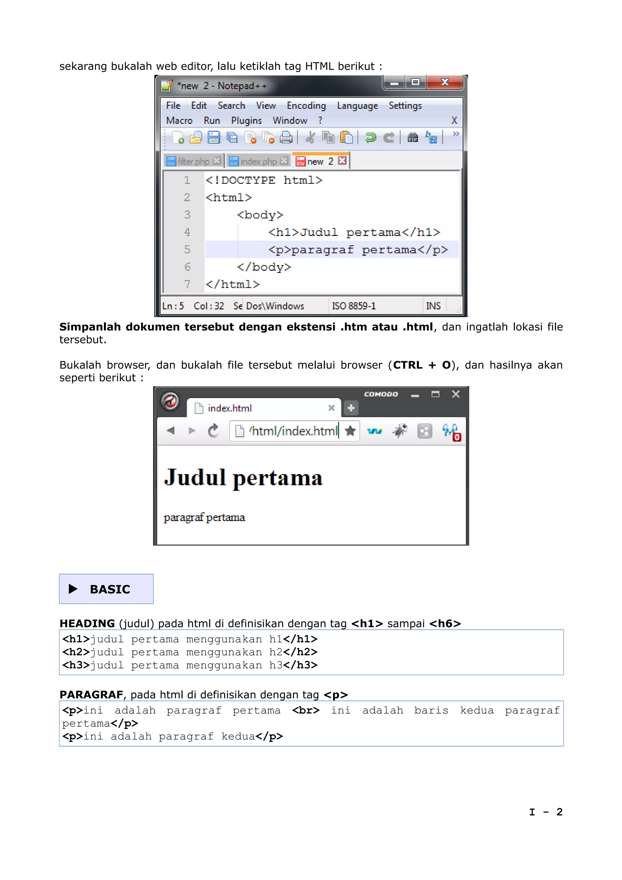 sekarang bukalah web editor, lalu ketiklah tag HTML berikut :
Simpanlah dokumen tersebut dengan ekstensi .htm atau .html, dan ingatlah lokasi file
tersebut.
Bukalah browser, dan bukalah file tersebut melalui browser (CTRL + O), dan hasilnya akan
seperti berikut :
 BASIC
HEADING (judul) pada html di definisikan dengan tag <h1> sampai <h6>
<h1>judul pertama menggunakan h1</h1>
<h2>judul pertama menggunakan h2</h2>
<h3>judul pertama menggunakan h3</h3>
PARAGRAF, pada html di definisikan dengan tag <p>
<p>ini adalah paragraf pertama <br> ini adalah baris kedua paragraf
pertama</p>
<p>ini adalah paragraf kedua</p>
I - 2
 