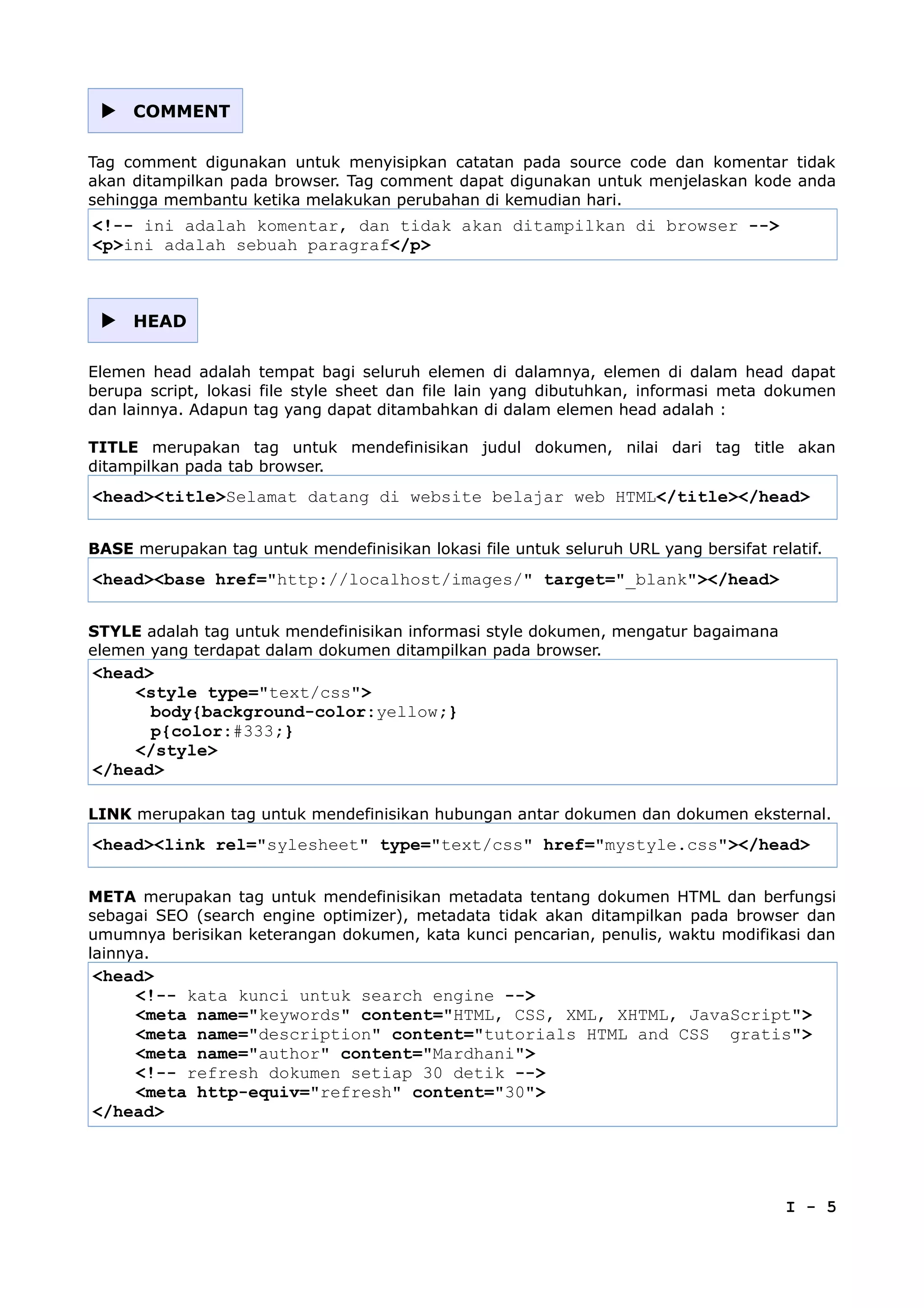  COMMENT
Tag comment digunakan untuk menyisipkan catatan pada source code dan komentar tidak
akan ditampilkan pada browser. Tag comment dapat digunakan untuk menjelaskan kode anda
sehingga membantu ketika melakukan perubahan di kemudian hari.
<!-- ini adalah komentar, dan tidak akan ditampilkan di browser -->
<p>ini adalah sebuah paragraf</p>
 HEAD
Elemen head adalah tempat bagi seluruh elemen di dalamnya, elemen di dalam head dapat
berupa script, lokasi file style sheet dan file lain yang dibutuhkan, informasi meta dokumen
dan lainnya. Adapun tag yang dapat ditambahkan di dalam elemen head adalah :
TITLE merupakan tag untuk mendefinisikan judul dokumen, nilai dari tag title akan
ditampilkan pada tab browser.
<head><title>Selamat datang di website belajar web HTML</title></head>
BASE merupakan tag untuk mendefinisikan lokasi file untuk seluruh URL yang bersifat relatif.
<head><base href="http://localhost/images/" target="_blank"></head>
STYLE adalah tag untuk mendefinisikan informasi style dokumen, mengatur bagaimana
elemen yang terdapat dalam dokumen ditampilkan pada browser.
<head>
<style type="text/css">
body{background-color:yellow;}
p{color:#333;}
</style>
</head>
LINK merupakan tag untuk mendefinisikan hubungan antar dokumen dan dokumen eksternal.
<head><link rel="sylesheet" type="text/css" href="mystyle.css"></head>
META merupakan tag untuk mendefinisikan metadata tentang dokumen HTML dan berfungsi
sebagai SEO (search engine optimizer), metadata tidak akan ditampilkan pada browser dan
umumnya berisikan keterangan dokumen, kata kunci pencarian, penulis, waktu modifikasi dan
lainnya.
<head>
<!-- kata kunci untuk search engine -->
<meta name="keywords" content="HTML, CSS, XML, XHTML, JavaScript">
<meta name="description" content="tutorials HTML and CSS gratis">
<meta name="author" content="Mardhani">
<!-- refresh dokumen setiap 30 detik -->
<meta http-equiv="refresh" content="30">
</head>
I - 5
 