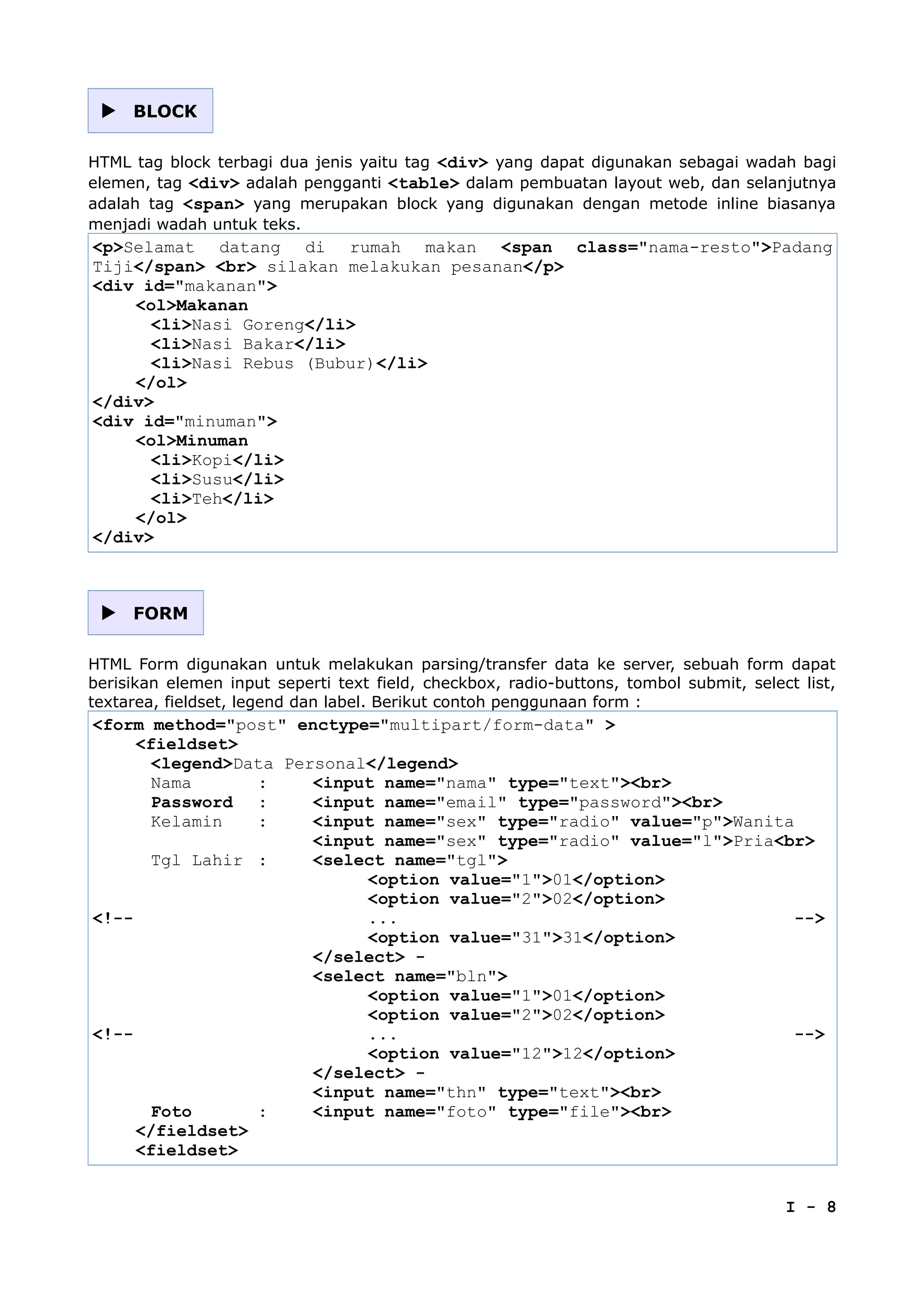  BLOCK
HTML tag block terbagi dua jenis yaitu tag <div> yang dapat digunakan sebagai wadah bagi
elemen, tag <div> adalah pengganti <table> dalam pembuatan layout web, dan selanjutnya
adalah tag <span> yang merupakan block yang digunakan dengan metode inline biasanya
menjadi wadah untuk teks.
<p>Selamat datang di rumah makan <span class="nama-resto">Padang
Tiji</span> <br> silakan melakukan pesanan</p>
<div id="makanan">
<ol>Makanan
<li>Nasi Goreng</li>
<li>Nasi Bakar</li>
<li>Nasi Rebus (Bubur)</li>
</ol>
</div>
<div id="minuman">
<ol>Minuman
<li>Kopi</li>
<li>Susu</li>
<li>Teh</li>
</ol>
</div>
 FORM
HTML Form digunakan untuk melakukan parsing/transfer data ke server, sebuah form dapat
berisikan elemen input seperti text field, checkbox, radio-buttons, tombol submit, select list,
textarea, fieldset, legend dan label. Berikut contoh penggunaan form :
<form method="post" enctype="multipart/form-data" >
<fieldset>
<legend>Data Personal</legend>
Nama : <input name="nama" type="text"><br>
Password : <input name="email" type="password"><br>
Kelamin : <input name="sex" type="radio" value="p">Wanita
<input name="sex" type="radio" value="l">Pria<br>
Tgl Lahir : <select name="tgl">
<option value="1">01</option>
<option value="2">02</option>
<!-- ... -->
<option value="31">31</option>
</select> -
<select name="bln">
<option value="1">01</option>
<option value="2">02</option>
<!-- ... -->
<option value="12">12</option>
</select> -
<input name="thn" type="text"><br>
Foto : <input name="foto" type="file"><br>
</fieldset>
<fieldset>
I - 8
 