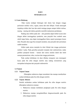 1
BAB I
PENDAHULUAN
1.1 Latar Belakang
Pada wanita terdapat hubungan dari dunia luar dengan rongga
peritonum melalui vulva, vagina, uterus dan tuba fallopii. Untuk mencegah
terjadinya infeksi dari luar dan untuk menjaga jangan sampai infeksi meluas,
masing – masing alat traktus genitalis memiliki mekanisme pertahanan.
Radang atau infeksi pada alat – alat genetalia dapat timbul secara akut
dengan akibat meninggalnya penderita, atau penyakit bisa sembuh sama
sekali tanpa bekas, atau dapat meninggalkan bekas seperti penutupan lumen
tuba. Penyakit akur juga bisa menjadi menahun, atau penyakit dari permulaan
sudah menahun.
Infeksi pada uterus menjalar ke tuba Fallopii dan rongga peritonium
melalui 2 jalan. Pada gonorhea penyakit menjalar dari endometrium, sedan
ginfeksi puerperal kuman – kuman dari uterus melalui darah dan limfe
menuju parametrium, tuba, ovarium dan rongga peritonium.
Pada asuhan kebidanan ini akan dibahas mengenai cara menangani
kasus pada ibu nifas dengan metritis atau radang miometrium yang
merupakan kelanjutan dari penyakit endometritis
1.2 Tujuan
1.2.1 Tujuan Umum
Diharapkan mahasiswa dapat memahami dan mampu memberikan
asuhan kebidanan pada ibu nifas dengan metritis
1.2.2 Tujuan Khusus
Setelah melakukan asuhan kebidanan pada ibu nifas dengan metritis
diharapkan mahasiswa mampu :
1. Mahasiswa mampu melakukan pengkajian pada ibu nifas dengan
metritis
2. Mahasiswa mampu mengidentifikasi diagnosa/masalah pada ibu
nifas dengan metritis
 