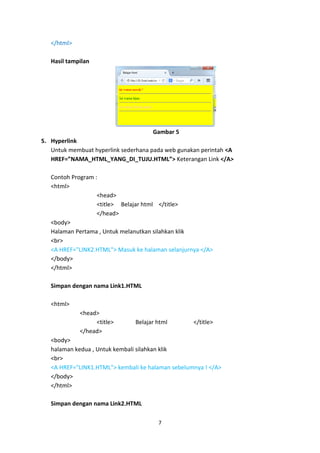 7 
</html> 
Hasil tampilan 
Gambar 5 
5. Hyperlink 
Untuk membuat hyperlink sederhana pada web gunakan perintah <A HREF=”NAMA_HTML_YANG_DI_TUJU.HTML”> Keterangan Link </A> 
Contoh Program : 
<html> 
<head> 
<title> Belajar html </title> 
</head> 
<body> 
Halaman Pertama , Untuk melanutkan silahkan klik 
<br> 
<A HREF="LINK2.HTML"> Masuk ke halaman selanjurnya </A> 
</body> 
</html> 
Simpan dengan nama Link1.HTML 
<html> 
<head> 
<title> Belajar html </title> 
</head> 
<body> 
halaman kedua , Untuk kembali silahkan klik 
<br> 
<A HREF="LINK1.HTML"> kembali ke halaman sebelumnya ! </A> 
</body> 
</html> 
Simpan dengan nama Link2.HTML  