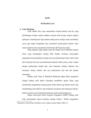 BAB I 
PENDAHULUAN 
A. Latar Belakang 
Fiqih adalah ilmu yang menjelaskan tentang hukum syari’ah, yang 
berhubungan dengan segala tindakan manusia baik berupa ucapan ataupun 
perbuatan. Pembelajaran fiqih adalah sebuah proses belajar untuk membekali 
siswa agar dapat mengetahui dan memahami pokok-pokok hukum islam 
secara terperinci dan menyeluruh, baik berupa dalil aqli atau naqli.1 
Mata pelajaran fiqih adalah salah satu bagian dari Pendidikan Agama 
Islam yang mempelajari tentang fikih ibadah, terutama menyangkut 
pengenalan dan pemahaman tentang cara-cara pelaksanaan rukun islam mulai 
dari ketentuan dan tata cara pelaksanaan taharah, shalat, puasa, zakat, sampai 
dengan pelaksanaan ibadah haji, serta ketentuan tentang makanan dan 
minuman, khitan, kurban, dan cara pelaksanaan jual beli dan pinjam 
meminjam. 
Bidang studi Fiqih di Madrasah Ibtidaiyah dapat diberi pengertian 
sebagai bidang studi dalam kelompok pendidikan agama Islam yang 
memberikan pengetahuan tentang ajaran Islam dalam segi hukum Syara’ dan 
membimbing anak didik ke arah timbulnya keyakinan dan kebenaran hukum-hukum 
tersebut serta membentuk kebiasaan untuk melaksanakannya. 
Dalam Garis-garis Besar Program Pengajaran (GBPP) bidang studi 
Fiqh dicantumkan tujuan kurikuler sebagai berikut: “Murid mengetahui, 
1 Ramayulis, Metodologi Pendidikan Islam, (Jakarta: Kalam Mulia, 2005), 21 
1 
 