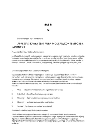 BAB II 
ISI 
Perkenalan Seni Rupa Di Indonesia 
APRESIASI KARYA SENI RUPA MODERN/KONTEMPORER 
INDONESIA 
Pengertian Seni Rupa Modern/Kontemporer 
Seni Rupa Modern adalah suatu karya seni rupa yang merupakan hasil kreativitas untuk menciptakan 
karya yang baru atau dengan kata lain karya seni rupa pembaruan. Seni Rupa Kontemporer adalah 
karya seni rupa masa kini yang berkaitan dengan situasi dan kondisi saat karya itu dibuat atau karya 
seni rupa kekinian. Contoh: seni instalasi, body painting, lukisan wayang pasir, patung pasir, dsb. 
Keunikan Gagasan Seni Rupa Modern/Kontemporer 
Gagasan adalah ide kreatif dalam penciptaan suatu karya. Gagasan/ide di dalam seni rupa 
merupakan buah pikiran untuk menciptakan suatu karya seni rupa. Gagasan untuk membuat suatu 
karya akan tercetus dapat disebabkan karena kebutuhan jasmani dan rohani. Keunikan gagasan 
berkarya seni rupa modern/kontemporer adalah selalu menggali inspirasi dan 
berkreasi/menciptakan sesuatu yang baru. Kreativitas seni rupa modern memiliki ciri-ciri sebagai 
berikut: 
1. Unik : tidak memiliki persamaan dengan karya seni lainnya 
2. Individual : bersifat pribadi atau perseorangan 
3. Universal : diperuntuk semua orang atau masyarakat luas 
4. Ekspresif : ungkapan perasaan atau curahan jiwa 
5. Survival : berlangsung sepanjang jaman/abadi 
Keunikan Teknik Seni Rupa Modern/Kontemporer 
Teknik adalah cara yang digunakan untuk mengolah suatu media dalam penciptaan suatu 
karya.Teknik berkarya seni rupa modern/kontemporer sangat dipengaruhi oleh bahan dan alat yang 
digunakan membuat karya seni. Teknik berkarya seni rupa modern/kontemporer dapat juga 
dipengaruhi oleh kreativitas seseorang dalam proses pengerjaan, sehingga terjadilah keunikan teknik 
berkarya. 
 