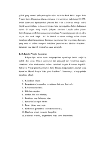 politik yang muncul pada pertengahan abad ke-5 dan ke-4 SM di negara kota
Yunani Kuno, khususnya Athena, menyusul revolusi rakyat pada tahun 508 SM.
Istilah demokrasi diperkenalkan pertama kali oleh Aristoteles sebagai suatu
bentuk pemerintahan, yaitu pemerintahan yang menggariskan bahwa kekuasaan
berada di tangan orang banyak (rakyat). Abraham Lincoln dalam pidato
Gettysburgnya mendefinisikan demokrasi sebagai "pemerintahan dari rakyat, oleh
rakyat, dan untuk rakyat". Hal ini berarti kekuasaan tertinggi dalam sistem
demokrasi ada di tangan rakyat dan rakyat mempunyai hak, kesempatan dan suara
yang sama di dalam mengatur kebijakan pemerintahan. Melalui demokrasi,
keputusan yang diambil berdasarkan suara terbanyak.
2.5.1. Prinsip-Prinsip Demokrasi
Rakyat dapat secara bebas menyampaikan aspirasinya dalam kebijakan
politik dan sosial. Prinsip demokrasi dan prasyarat dari berdirinya negara
demokrasi telah terakomodasi dalam konstitusi Negara Kesatuan Republik
Indonesia. Prinsip-prinsip demokrasi, dapat ditinjau dari pendapat Almadudi yang
kemudian dikenal dengan "soko guru demokrasi". Menurutnya, prinsip-prinsip
demokrasi adalah:
1. Kedaulatan rakyat;
2. Pemerintahan berdasarkan persetujuan dari yang diperintah;
3. Kekuasaan mayoritas;
4. Hak-hak minoritas;
5. Jaminan hak asasi manusia;
6. Pemilihan yang bebas dan jujur;
7. Persamaan di depan hukum;
8. Proses hukum yang wajar;
9. Pembatasan pemerintah secara konstitusional;
10. Pluralisme sosial, ekonomi, dan politik;
11. Nilai-nilai toleransi, pragmatisme, kerja sama, dan mufakat.
 