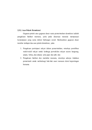2.5.2. Asas Pokok Demokrasi
Gagasan pokok atau gagasan dasar suatu pemerintahan demokrasi adalah
pengakuan hakikat manusia, yaitu pada dasarnya manusia mempunyai
kemampuan yang sama dalam hubungan sosial. Berdasarkan gagasan dasar
tersebut terdapat dua asas pokok demokrasi, yaitu:
1. Pengakuan partisipasi rakyat dalam pemerintahan, misalnya pemilihan
wakil-wakil rakyat untuk lembaga perwakilan rakyat secara langsung,
umum, bebas, dan rahasia serta jujur dan adil; dan
2. Pengakuan hakikat dan martabat manusia, misalnya adanya tindakan
pemerintah untuk melindungi hak-hak asasi manusia demi kepentingan
bersama.
 