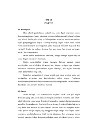 BAB III
PENUTUP
3.1. Kesimpulan
Dari seluruh pembahasan Makalah ini, kami dapat simpulkan bahwa
Sistem pemerintahan Negara Indonesia menggambarkan adanya lembaga-lembaga
yang bekerja dan berjalan saling berhubungan satu sama lain menuju tercapainya
tujuan penyelenggaraan negara. Lembaga-lembaga negara dalam suatu sistem
politik meliputi empat institusi pokok, yaitu eksekutif, birokratif, legislatif, dan
yudikatif. Selain itu, terdapat lembaga lain atau unsur lain seperti parlemen,
pemilu, dan dewan menteri.
Dalam sistem pemerintahan Indonesia, lebaga-lembaga negara berjalan
sesuai dengan mekanisme demokratis.
Sistem pemerintahan negara Indonesia berbeda dengan sistem
pemerintahan yang dijalankan di negara lain. Namun, terdapat juga beberapa
persamaan antarsistem pemerintahan negara. Misalnya, dua negara memiliki
sistem pemerintahan yang sama.
Perubahan pemerintah di negara terjadi pada masa genting, yaitu saat
perpindahan kekuasaan atau kepemimpinan dalam negara. Perubahan
pemerintahan di Indonesia terjadi antara tahun 1997 sampai 1999. Hal itu bermula
dari adanya krisis moneter dan krisis ekonomi.
3.2. Saran
Sudah saatnya, kita bersama-sama bergerak untuk mencapai angan
demokrasi yang telah dicita-citakan oleh para pemimpin-pemimpin dan tokoh-
tokoh Indonesia. Unsur-unsur demokrasi yangkadang menjadi akar permasalahan
harus bisa diselesaikan dan diperbaiki, karena konsep demokrasi bukan hak paten
yang tidak bisa dirubah. Ia harus bersifat dinamis dan bisa mengikuti kultur
sosial- politik-budaya Negara yang menggunakannya sebagai asas Negara. Usaha
perubahan tersebutsebenarnya telah sering dilakukan dan sayangnya malah
menjadi ancaman bukan kenyamanan.Rakyat perlu diperkuat kembali bahwa
 