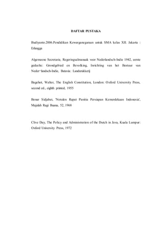 DAFTAR PUSTAKA
Budiyanto.2006.Pendidikan Kewarganegaraan untuk SMA kelas XII. Jakarta :
Erlangga
Algemeene Secretarie, Regeringsalmanaak voor Nederlandsch-Indie 1942, eerste
gedeelte: Grondgebied en Bevolking, Inrichting van het Bestuur van
Neder¬landsch-Indie, Batavia: Landsrukkerij
Bagehot, Walter, The English Constitution, London: Oxford University Press,
second ed., eighth printed, 1955
Bonar Sidjabat, 'Notulen Rapat Panitia Persiapan Kemerdekaan Indonesia',
Majalah Ragi Buana, 52, 1968
Clive Day, The Policy and Administration of the Dutch in Java, Kuala Lumpur:
Oxford University Press, 1972
 