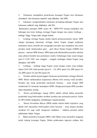 4. Kekuasaan mengadakan pemeriksaan keuangan Negara atau kekuasaan
eksaminatif atau kekuasaan inspektif yang dilakukan oleh BPK.
5. kekuasaan mempertahankan kekuasaan perundang-undangan Negara atau
kekuasaan yudikatif yang dialakukan oleh MA.
Berdasarkan ketetapan MPR nomor III / MPR/1978 tentang kedudukan dan
hubungan tata kerja lembaga tertinggi Negara dengan atau antara Lembaga –
lembaga Tinggi Negara ialah sebagai berikut.
1. Lembaga tertinggi Negara adalah majelis permusyawaratan rakyat. MPR
sebagai pemegang kekuasaan tertinggi dalam Negara dengan pelaksana
kedaulatan rakyat memilih dan mengangkat presiden atau mandataris dan wakil
presiden untuk melaksanakan garis – garis Besar Haluan Negara (GBHN) dan
putusan – putusan MPR lainnya. MPR dapat pula diberhentikan presiden sebelum
masa jabatan berakhir atas permintaan sendiri, berhalangan tetap sesuai dengan
pasal 8 UUD 1945, atau sungguh – sungguh melanggar haluan Negara yang
ditetapkan oleh MPR.
2. Lembaga – lembaga tinggi Negara sesuai dengan urutan yang terdapat
dalam UUD 1945 ialah presiden (pasal 4 – 15), DPA (pasal 16), DPR (pasal 19-
22), BPK (pasal 23), dan MA (pasal 24).
a. Presiden adalah penyelenggara kekuasaan pemerintahan tertinggi dibawah
MPR. Dalam melaksanakan kegiatannya dibantu oleh seorang wakil presiden.
Presiden atas nama pemerintah (eksekutif) bersama – sama dengan DPR
membentuk UU termasuk menetapkan APBN. Dengan persetujuan DPR, presiden
dapat menyatakan perang.
b. Dewan pertimbangan Agung (DPA) adalah sebuah bahan penasehat
pemerintah yang berkewajiban memberi jawaban atas pertanyaan presien. Selain
itu DPA berhak mengajukan pertimbangan kepada presiden.
c. Dewan Perwakilan Rakyat (DPR) adalah sebauh badan legislative yang
dipilih oleh masyarakat berkewajiban selain bersama – sama dengan presiden
membuat UU juga wajib mengawasi tindakkan – tindakan presiden dalam
pelaksanaan haluan Negara.
d. Badan pemeriksa keuangan (BPK) ialah Badan yang memeriksa tanggung
jawab tentang keuangan Negara. Dalam pelaksanaan tugasnya terlepas dari
 