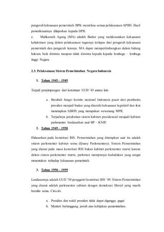 pengaruh kekuasaan pemerintah. BPK memriksa semua pelaksanaan APBN. Hasil
pemeriksaannya dilaporkan kepada DPR.
e. Mahkamah Agung (MA) adalah Badan yang melaksanakan kekuasaan
kehakiman yang dalam pelaksanaan tugasnya terlepas dari pengaruh kekuasaan
pemerintah dan pengaruh lainnya. MA dapat mempertimbangkan dalam bidang
hukum, baik diminta maupun tidak diminta kepada kepada lembaga – lembaga
tinggi Negara.
2.3. Pelaksanaan Sistem Pemerintahan Negara Indonesia
1. Tahun 1945 – 1949
Terjadi penyimpangan dari ketentuan UUD ’45 antara lain:
a. Berubah fungsi komite nasional Indonesia pusat dari pembantu
presiden menjadi badan yang diserahi kekuasaan legislatif dan ikut
menetapkan GBHN yang merupakan wewenang MPR.
b. Terjadinya perubahan sistem kabinet presidensial menjadi kabinet
parlementer berdasarkan usul BP – KNIP.
2. Tahun 1949 – 1950
Didasarkan pada konstitusi RIS. Pemerintahan yang diterapkan saat itu adalah
sistem parlementer kabinet semu (Quasy Parlementary). Sistem Pemerintahan
yang dianut pada masa konstitusi RIS bukan kabinet parlementer murni karena
dalam sistem parlementer murni, parlemen mempunyai kedudukan yang sangat
menentukan terhadap kekuasaan pemerintah.
3. Tahun 1950 – 1959
Landasannya adalah UUD ’50 pengganti konstitusi RIS ’49. Sistem Pemerintahan
yang dianut adalah parlementer cabinet dengan demokrasi liberal yang masih
bersifat semu. Ciri-ciri:
a. Presiden dan wakil presiden tidak dapat diganggu gugat.
b. Menteri bertanggung jawab atas kebijakan pemerintahan.
 