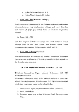 c. Presiden berhak membubarkan DPR.
d. Perdana Menteri diangkat oleh Presiden.
4. Tahun 1959 – 1966 (Demokrasi Terpimpin)
Presiden mempunyai kekuasaan mutlak dan dijadikannya alat untuk melenyapkan
kekuasaan-kekuasaan yang menghalanginya sehingga nasib parpol ditentukan
oleh presiden (10 parpol yang diakui). Tidak ada kebebasan mengeluarkan
pendapat.
5. Tahun 1966 – 1998
Orde baru pimpinan Soeharto lahir dengan tekad untuk melakukan koreksi
terpimpin pada era orde lama. Namun lama kelamaan banyak terjadi
penyimpangan-penyimpangan. Soeharto mundur pada 21 Mei ’98.
6. Tahun 1998 – Sekarang (Reformasi)
Pelaksanaan demokrasi pancasila pada era reformasi telah banyak memberikan
ruang gerak pada parpol maupun DPR untuk mengawasi pemerintah secara kritis
dan dibenarkan untuk unjuk rasa.
2.4. Sistem Pemerintahan Indonesia Berdasarkan UUD 1945
2.4.1.Sistem Pemerintahan Negara Indonesia Berdasarkan UUD 1945
Sebelum Diamandemen.
Pokok-pokok sistem pemerintahan negara Indonesia berdasarkan UUD 1945
sebelum diamandemen tertuang dalam Penjelasan UUD 1945 tentang tujuh kunci
pokok sistem pemerintahan negara tersebut sebagai berikut.
1. Indonesia adalah negara yang berdasarkan atas hukum (rechtsstaat).
2. Sistem Konstitusional.
3. Kekuasaan negara yang tertinggi di tangan Majelis Permusyawaratan
Rakyat.
 