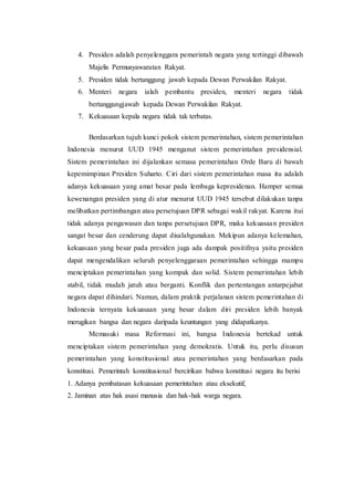 4. Presiden adalah penyelenggara pemerintah negara yang tertinggi dibawah
Majelis Permusyawaratan Rakyat.
5. Presiden tidak bertanggung jawab kepada Dewan Perwakilan Rakyat.
6. Menteri negara ialah pembantu presiden, menteri negara tidak
bertanggungjawab kepada Dewan Perwakilan Rakyat.
7. Kekuasaan kepala negara tidak tak terbatas.
Berdasarkan tujuh kunci pokok sistem pemerintahan, sistem pemerintahan
Indonesia menurut UUD 1945 menganut sistem pemerintahan presidensial.
Sistem pemerintahan ini dijalankan semasa pemerintahan Orde Baru di bawah
kepemimpinan Presiden Suharto. Ciri dari sistem pemerintahan masa itu adalah
adanya kekuasaan yang amat besar pada lembaga kepresidenan. Hamper semua
kewenangan presiden yang di atur menurut UUD 1945 tersebut dilakukan tanpa
melibatkan pertimbangan atau persetujuan DPR sebagai wakil rakyat. Karena itui
tidak adanya pengawasan dan tanpa persetujuan DPR, maka kekuasaan presiden
sangat besar dan cenderung dapat disalahgunakan. Mekipun adanya kelemahan,
kekuasaan yang besar pada presiden juga ada dampak positifnya yaitu presiden
dapat mengendalikan seluruh penyelenggaraan pemerintahan sehingga mampu
menciptakan pemerintahan yang kompak dan solid. Sistem pemerintahan lebih
stabil, tidak mudah jatuh atau berganti. Konflik dan pertentangan antarpejabat
negara dapat dihindari. Namun, dalam praktik perjalanan sistem pemerintahan di
Indonesia ternyata kekuasaan yang besar dalam diri presiden lebih banyak
merugikan bangsa dan negara daripada keuntungan yang didapatkanya.
Memasuki masa Reformasi ini, bangsa Indonesia bertekad untuk
menciptakan sistem pemerintahan yang demokratis. Untuk itu, perlu disusun
pemerintahan yang konstitusional atau pemerintahan yang berdasarkan pada
konstitusi. Pemerintah konstitusional bercirikan bahwa konstitusi negara itu berisi
1. Adanya pembatasan kekuasaan pemerintahan atau eksekutif,
2. Jaminan atas hak asasi manusia dan hak-hak warga negara.
 