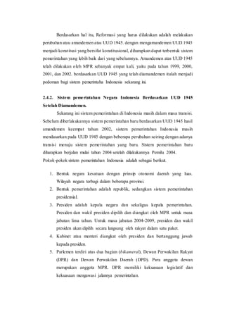 Berdasarkan hal itu, Reformasi yang harus dilakukan adalah melakukan
perubahan atau amandemen atas UUD 1945. dengan mengamandemen UUD 1945
menjadi konstitusi yang bersifat konstitusional, diharapkan dapat terbentuk sistem
pemerintahan yang lebih baik dari yang sebelumnya. Amandemen atas UUD 1945
telah dilakukan oleh MPR sebanyak empat kali, yaitu pada tahun 1999, 2000,
2001, dan 2002. berdasarkan UUD 1945 yang telah diamandemen itulah menjadi
pedoman bagi sistem pemerintaha Indonesia sekarang ini.
2.4.2. Sistem pemerintahan Negara Indonesia Berdasarkan UUD 1945
Setelah Diamandemen.
Sekarang ini sistem pemerintahan di Indonesia masih dalam masa transisi.
Sebelum diberlakukannya sistem pemerintahan baru berdasarkan UUD 1945 hasil
amandemen keempat tahun 2002, sistem pemerintahan Indonesia masih
mendasarkan pada UUD 1945 dengan beberapa perubahan seiring dengan adanya
transisi menuju sistem pemerintahan yang baru. Sistem pemerintahan baru
diharapkan berjalan mulai tahun 2004 setelah dilakukannya Pemilu 2004.
Pokok-pokok sistem pemerintahan Indonesia adalah sebagai berikut.
1. Bentuk negara kesatuan dengan prinsip otonomi daerah yang luas.
Wilayah negara terbagi dalam beberapa provinsi.
2. Bentuk pemerintahan adalah republik, sedangkan sistem pemerintahan
presidensial.
3. Presiden adalah kepala negara dan sekaligus kepala pemerintahan.
Presiden dan wakil presiden dipilih dan diangkat oleh MPR untuk masa
jabatan lima tahun. Untuk masa jabatan 2004-2009, presiden dan wakil
presiden akan dipilih secara langsung oleh rakyat dalam satu paket.
4. Kabinet atau menteri diangkat oleh presiden dan bertanggung jawab
kepada presiden.
5. Parlemen terdiri atas dua bagian (bikameral), Dewan Perwakilan Rakyat
(DPR) dan Dewan Perwakilan Daerah (DPD). Para anggota dewan
merupakan anggota MPR. DPR memiliki kekuasaan legislatif dan
kekuasaan mengawasi jalannya pemerintahan.
 