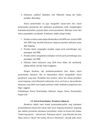 6. Kekuasaan yudikatif dijalankan oleh Makamah Agung dan badan
peradilan dibawahnya.
Sistem pemerintahan ini juga mengambil unsure-unsur dari sistem
pemerintahan parlementer dan melakukan pembaharuan untuk menghilangkan
kelemahan-kelemahan yang ada dalam sistem presidensial. Beberapa variasi dari
sistem pemerintahan presidensial di Indonesia adalah sebagai berikut.
1. Presiden sewaktu-waktu dapat diberhentikan oleh MPR atas usul dari DPR.
Jadi, DPR tetap memiliki kekuasaan megawasi presiden meskipun secara
tidak langsung.
2. Presiden dalam mengangkat penjabat negara perlu pertimbangan atau
persetujuan dari DPR.
3. Presiden dalam mengeluarkan kebijakan tertentu perlu pertimbangan atau
persetujuan dari DPR.
4. Parlemen diberi kekuasaan yang lebih besar dalam hal membentuk
undang-undang dan hak budget (anggaran)
Dengan demikian, ada perubahan-perubahan baru dalam sistem
pemerintahan Indonesia. Hal itu diperuntukan dalam memperbaiki sistem
presidensial yang lama. Perubahan baru tersebut, antara lain adanya pemilihan
secara langsung, sistem bikameral, mekanisme check and balance, dan pemberian
kekuasaan yang lebih besar kepada parlemen untuk melakukan pengawasan dan
fungsi anggaran.
Perbandingan Sistem Pemerintahan Indonesia dengan Sistem Pemerintahan
Negara Lain
2.5. Sistem Pemerintahan Demokrasi Indonesia
Demokrasi adalah suatu bentuk pemerintahan politik yang kekuasaan
pemerintahannya berasal dari rakyat, baik secara langsung (demokrasi langsung)
atau melalui perwakilan (demokrasi perwakilan). Istilah ini berasal dari bahasa
Yunani δημοκρατία – (dēmokratía) "kekuasaan rakyat", yang dibentuk dari kata
δῆμος (dêmos) "rakyat" dan κράτος (Kratos) "kekuasaan", merujuk pada sistem
 