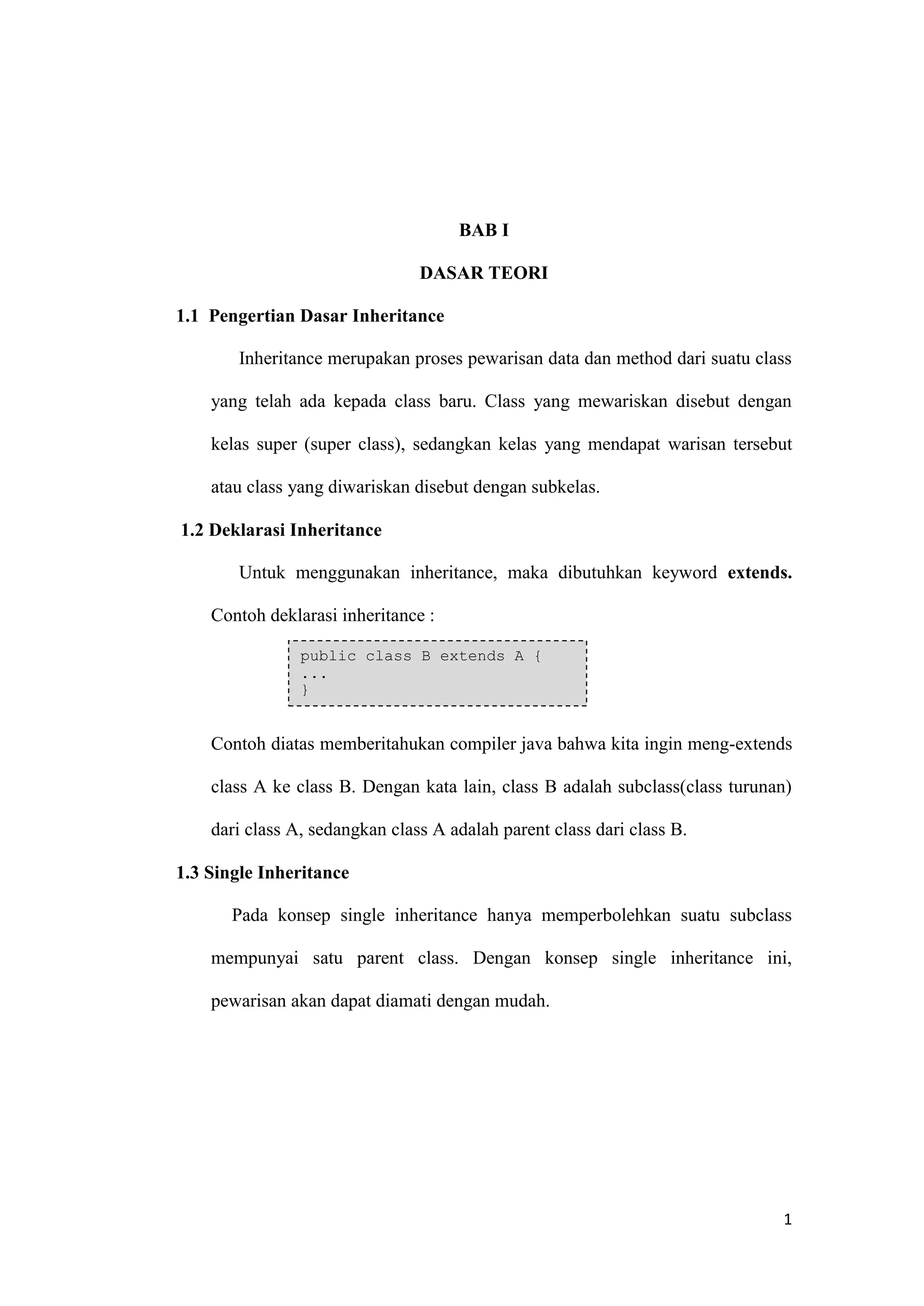 1 
BAB I 
DASAR TEORI 
1.1 Pengertian Dasar Inheritance 
Inheritance merupakan proses pewarisan data dan method dari suatu class yang telah ada kepada class baru. Class yang mewariskan disebut dengan kelas super (super class), sedangkan kelas yang mendapat warisan tersebut atau class yang diwariskan disebut dengan subkelas. 
1.2 Deklarasi Inheritance 
Untuk menggunakan inheritance, maka dibutuhkan keyword extends. Contoh deklarasi inheritance : 
Contoh diatas memberitahukan compiler java bahwa kita ingin meng-extends class A ke class B. Dengan kata lain, class B adalah subclass(class turunan) dari class A, sedangkan class A adalah parent class dari class B. 
1.3 Single Inheritance 
Pada konsep single inheritance hanya memperbolehkan suatu subclass mempunyai satu parent class. Dengan konsep single inheritance ini, pewarisan akan dapat diamati dengan mudah. 
public class B extends A { ... }  