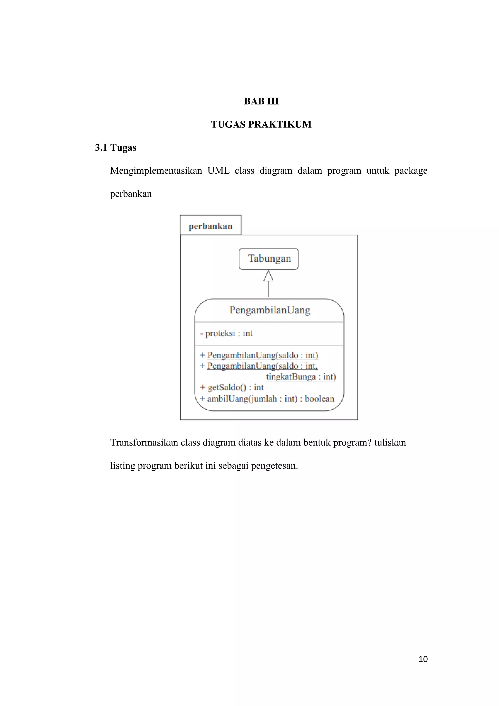 10 
BAB III TUGAS PRAKTIKUM 
3.1 Tugas 
Mengimplementasikan UML class diagram dalam program untuk package perbankan 
Transformasikan class diagram diatas ke dalam bentuk program? tuliskan listing program berikut ini sebagai pengetesan. 
 