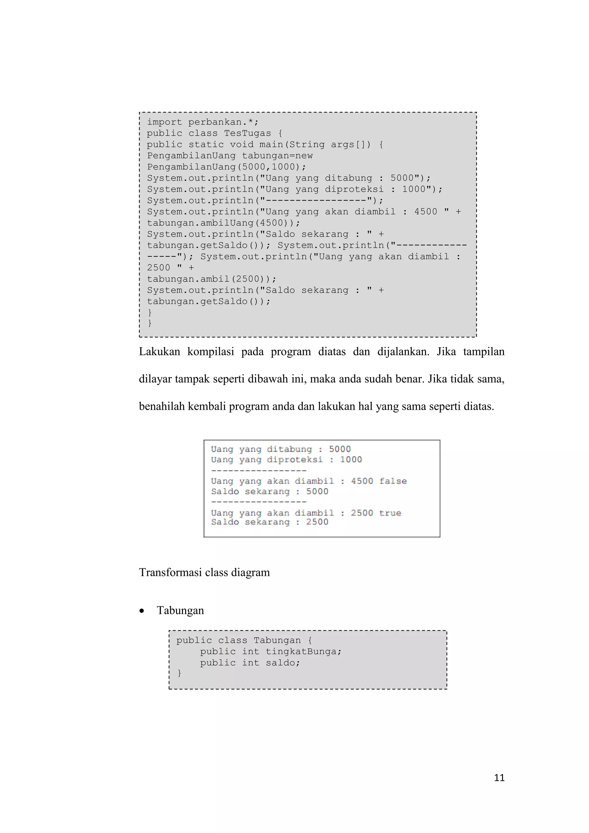 11 
Lakukan kompilasi pada program diatas dan dijalankan. Jika tampilan dilayar tampak seperti dibawah ini, maka anda sudah benar. Jika tidak sama, benahilah kembali program anda dan lakukan hal yang sama seperti diatas. 
Transformasi class diagram 
 Tabungan 
import perbankan.*; public class TesTugas { public static void main(String args[]) { PengambilanUang tabungan=new PengambilanUang(5000,1000); System.out.println("Uang yang ditabung : 5000"); System.out.println("Uang yang diproteksi : 1000"); System.out.println("-----------------"); System.out.println("Uang yang akan diambil : 4500 " + tabungan.ambilUang(4500)); System.out.println("Saldo sekarang : " + tabungan.getSaldo()); System.out.println("------------ -----"); System.out.println("Uang yang akan diambil : 2500 " + tabungan.ambil(2500)); System.out.println("Saldo sekarang : " + tabungan.getSaldo()); } } public class Tabungan { public int tingkatBunga; public int saldo; }  