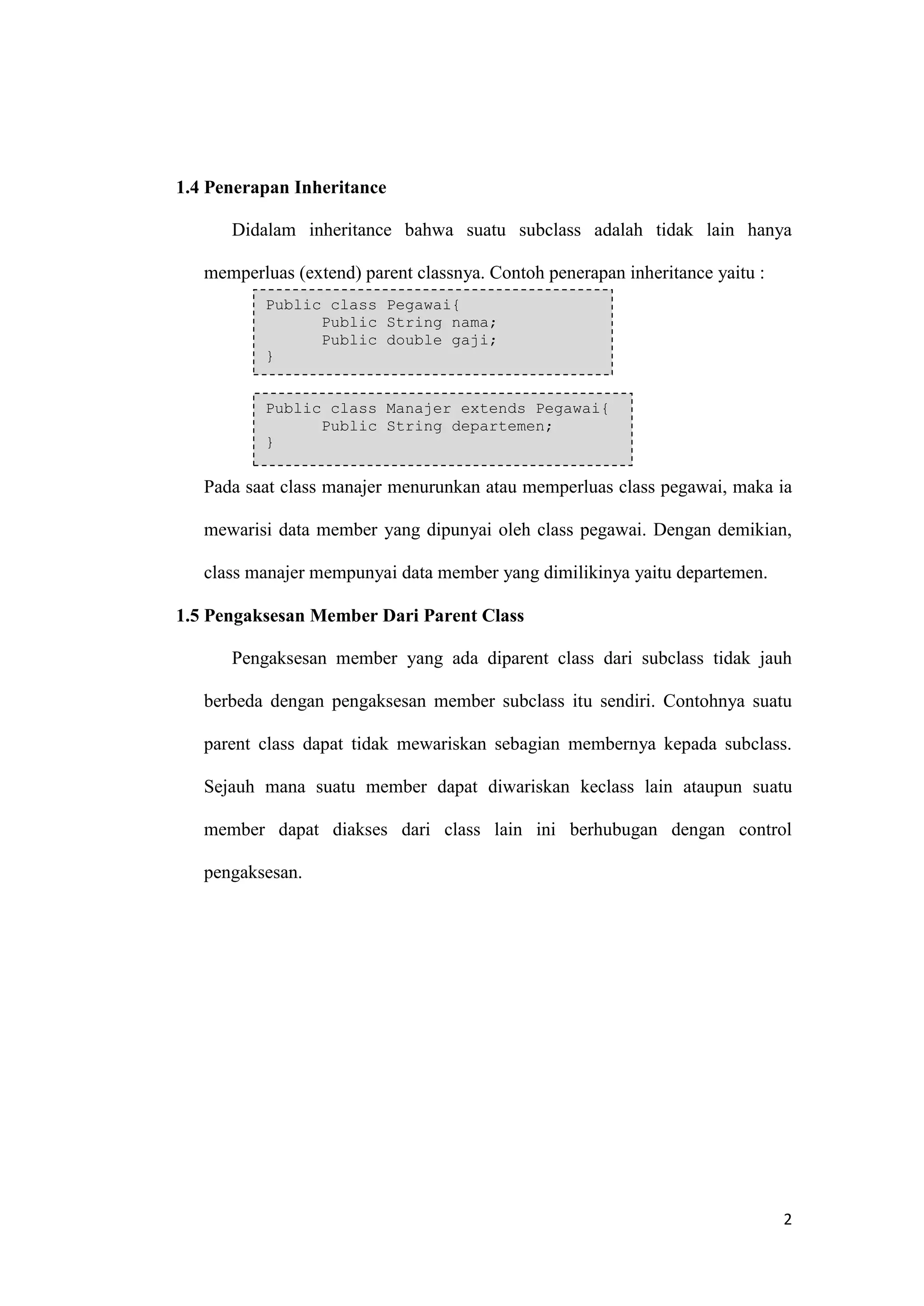 2 
1.4 Penerapan Inheritance 
Didalam inheritance bahwa suatu subclass adalah tidak lain hanya memperluas (extend) parent classnya. Contoh penerapan inheritance yaitu : 
Pada saat class manajer menurunkan atau memperluas class pegawai, maka ia mewarisi data member yang dipunyai oleh class pegawai. Dengan demikian, class manajer mempunyai data member yang dimilikinya yaitu departemen. 
1.5 Pengaksesan Member Dari Parent Class 
Pengaksesan member yang ada diparent class dari subclass tidak jauh berbeda dengan pengaksesan member subclass itu sendiri. Contohnya suatu parent class dapat tidak mewariskan sebagian membernya kepada subclass. Sejauh mana suatu member dapat diwariskan keclass lain ataupun suatu member dapat diakses dari class lain ini berhubugan dengan control pengaksesan. 
Public class Pegawai{ Public String nama; Public double gaji; } Public class Manajer extends Pegawai{ Public String departemen; }  
