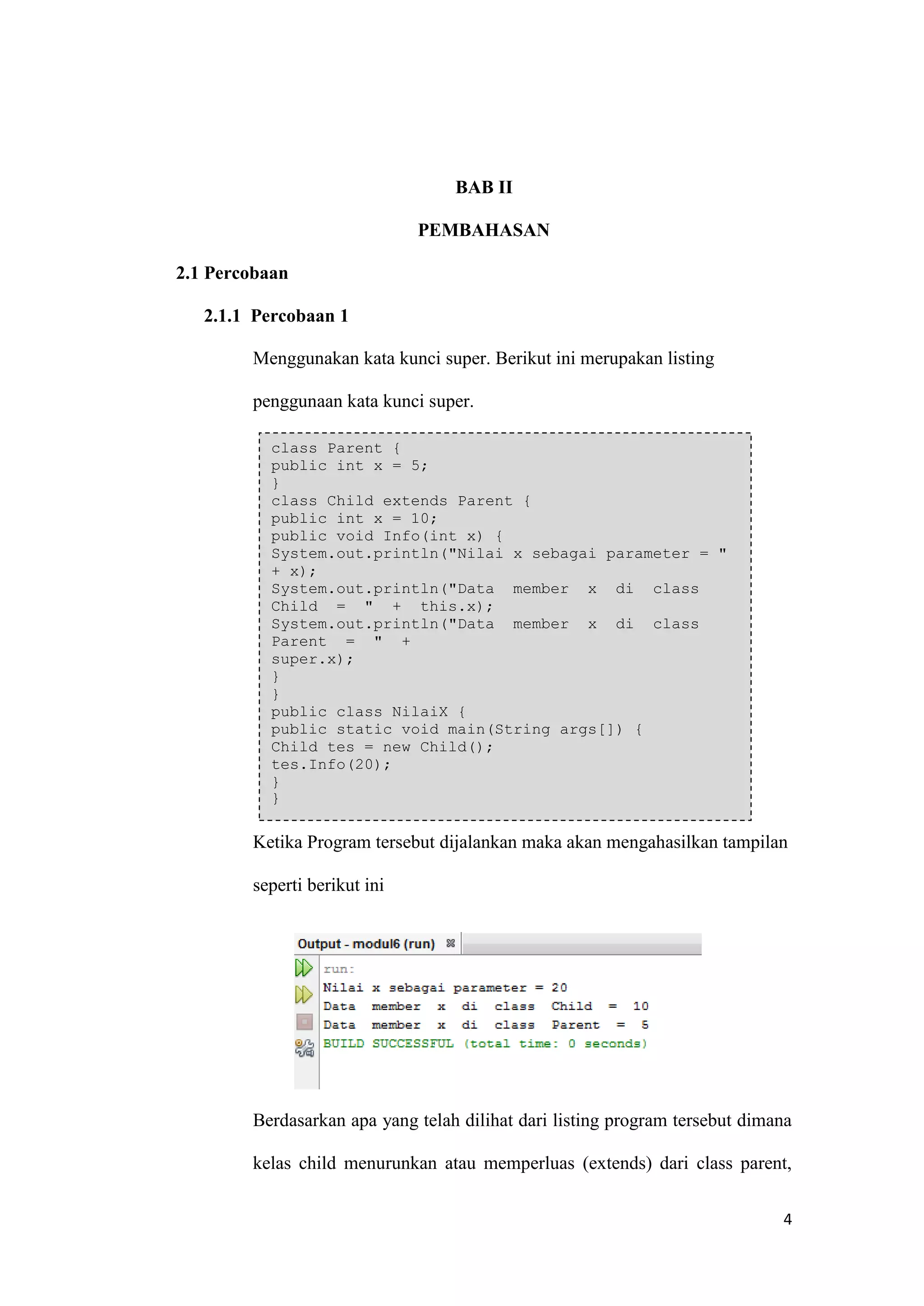 4 
BAB II PEMBAHASAN 
2.1 Percobaan 
2.1.1 Percobaan 1 
Menggunakan kata kunci super. Berikut ini merupakan listing penggunaan kata kunci super. 
Ketika Program tersebut dijalankan maka akan mengahasilkan tampilan seperti berikut ini 
Berdasarkan apa yang telah dilihat dari listing program tersebut dimana kelas child menurunkan atau memperluas (extends) dari class parent, class Parent { public int x = 5; } class Child extends Parent { public int x = 10; public void Info(int x) { System.out.println("Nilai x sebagai parameter = " + x); System.out.println("Data member x di class Child = " + this.x); System.out.println("Data member x di class Parent = " + super.x); } } public class NilaiX { public static void main(String args[]) { Child tes = new Child(); tes.Info(20); } }  