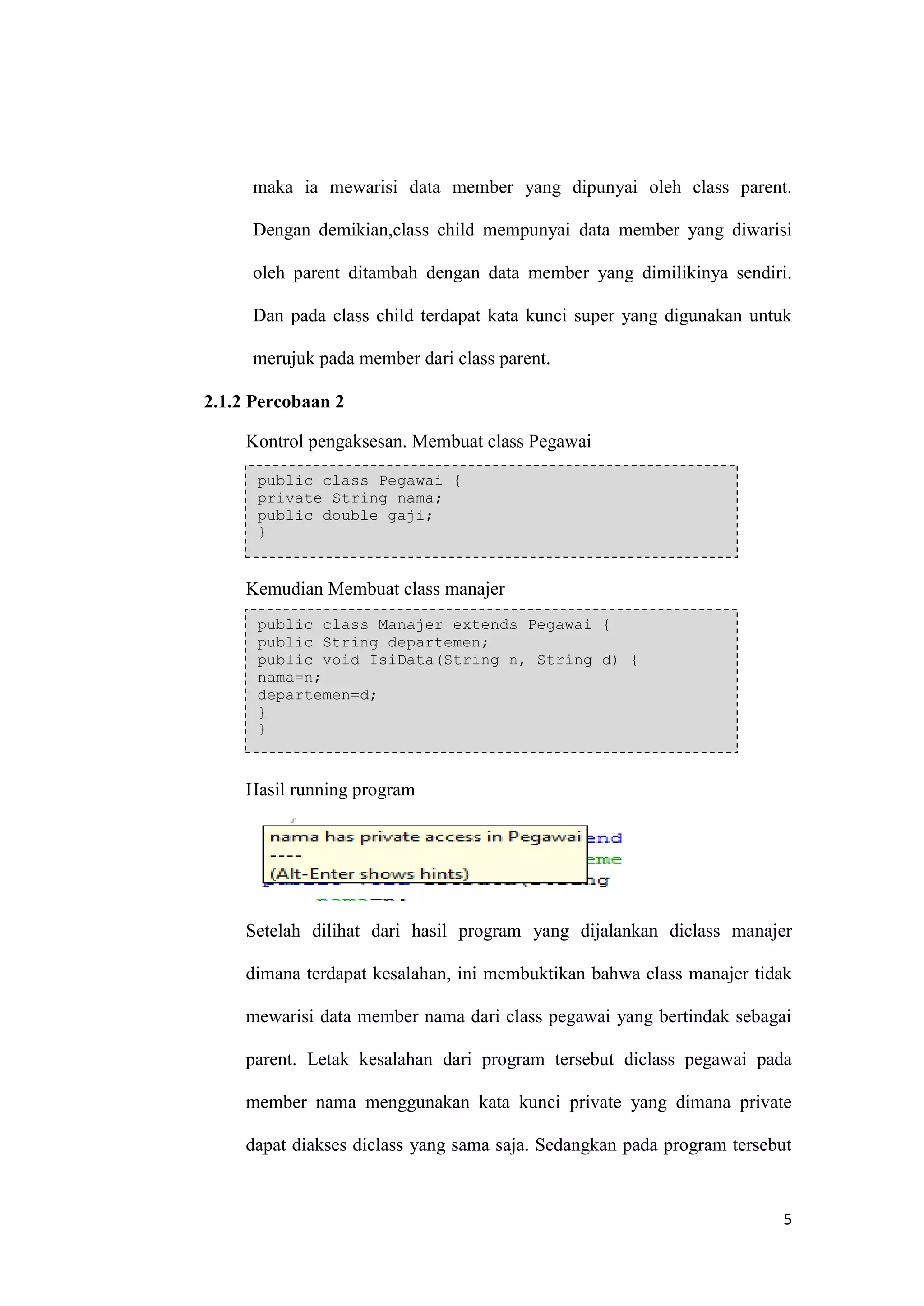 5 
maka ia mewarisi data member yang dipunyai oleh class parent. Dengan demikian,class child mempunyai data member yang diwarisi oleh parent ditambah dengan data member yang dimilikinya sendiri. Dan pada class child terdapat kata kunci super yang digunakan untuk merujuk pada member dari class parent. 
2.1.2 Percobaan 2 
Kontrol pengaksesan. Membuat class Pegawai 
Kemudian Membuat class manajer 
Hasil running program 
Setelah dilihat dari hasil program yang dijalankan diclass manajer dimana terdapat kesalahan, ini membuktikan bahwa class manajer tidak mewarisi data member nama dari class pegawai yang bertindak sebagai parent. Letak kesalahan dari program tersebut diclass pegawai pada member nama menggunakan kata kunci private yang dimana private dapat diakses diclass yang sama saja. Sedangkan pada program tersebut public class Pegawai { private String nama; public double gaji; } public class Manajer extends Pegawai { public String departemen; public void IsiData(String n, String d) { nama=n; departemen=d; } }  