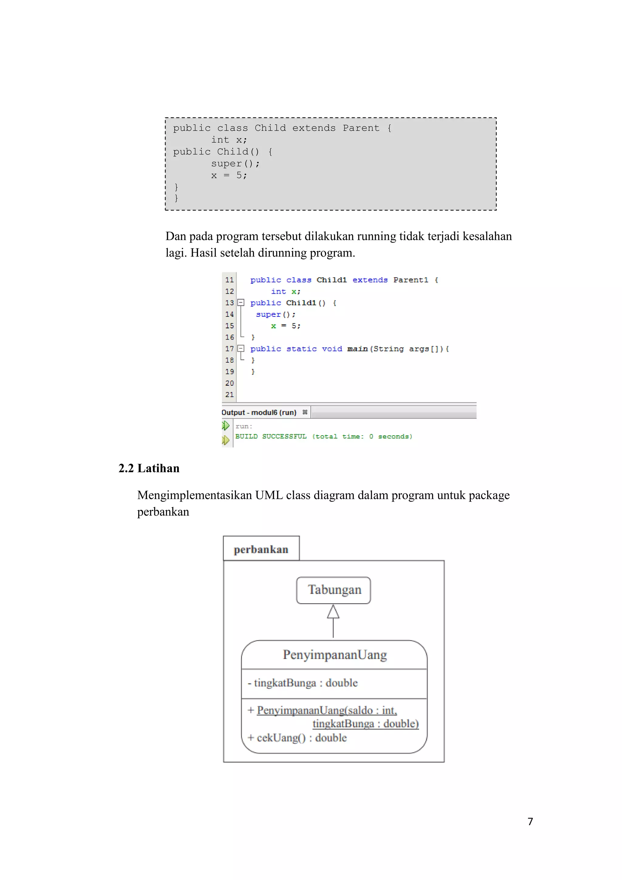 7 
Dan pada program tersebut dilakukan running tidak terjadi kesalahan lagi. Hasil setelah dirunning program. 
2.2 Latihan 
Mengimplementasikan UML class diagram dalam program untuk package perbankan 
public class Child extends Parent { int x; public Child() { super(); x = 5; } }  