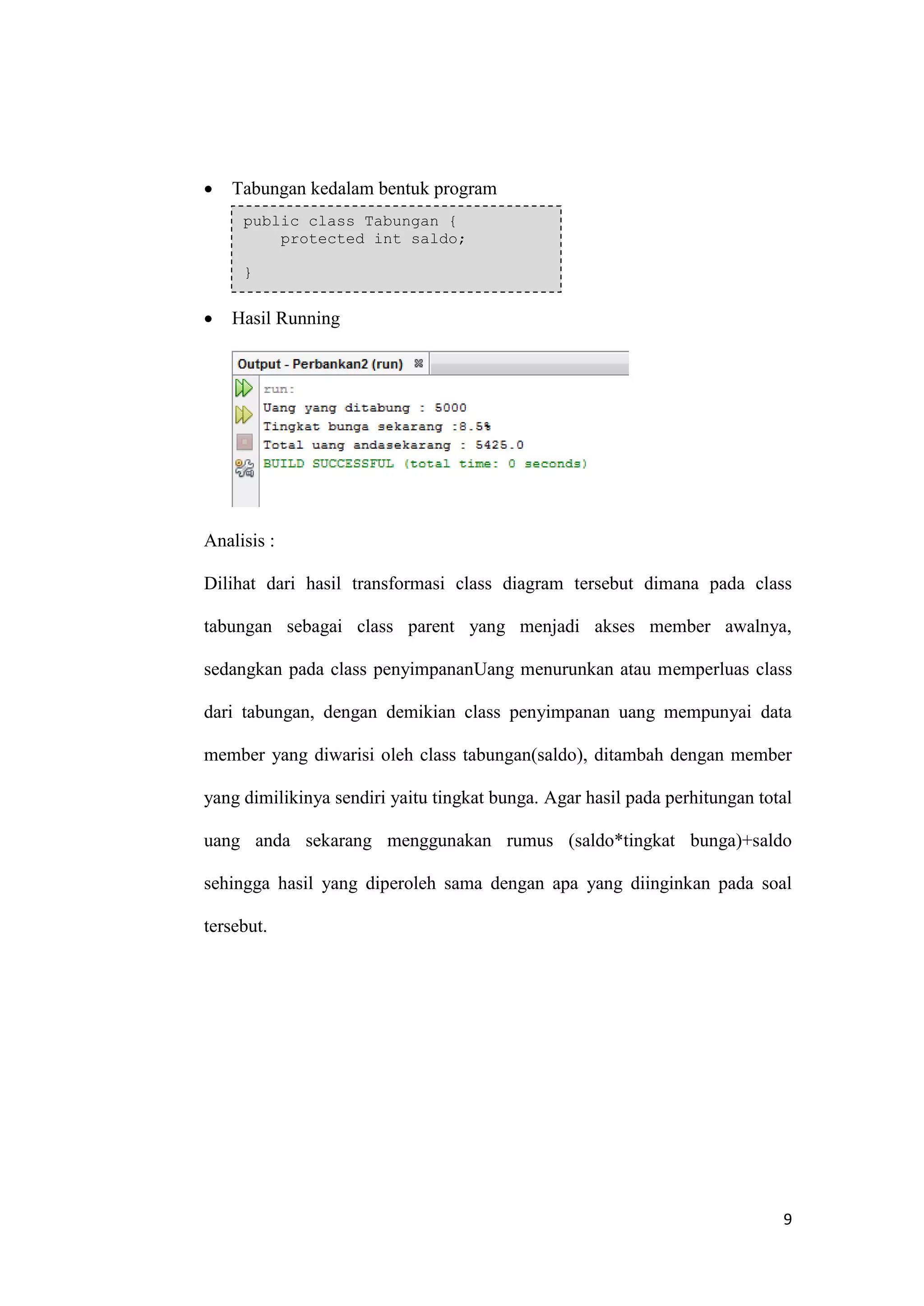 9 
 Tabungan kedalam bentuk program 
 Hasil Running 
Analisis : 
Dilihat dari hasil transformasi class diagram tersebut dimana pada class tabungan sebagai class parent yang menjadi akses member awalnya, sedangkan pada class penyimpananUang menurunkan atau memperluas class dari tabungan, dengan demikian class penyimpanan uang mempunyai data member yang diwarisi oleh class tabungan(saldo), ditambah dengan member yang dimilikinya sendiri yaitu tingkat bunga. Agar hasil pada perhitungan total uang anda sekarang menggunakan rumus (saldo*tingkat bunga)+saldo sehingga hasil yang diperoleh sama dengan apa yang diinginkan pada soal tersebut. 
public class Tabungan { protected int saldo; }  