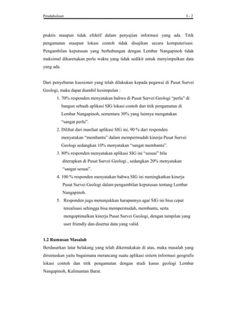 Pendahuluan I - 2
praktis maupun tidak efektif dalam penyajian informasi yang ada. Titik
pengamatan maupun lokasi contoh tidak disajikan secara komputerisasi.
Pengambilan keputusan yang berhubungan dengan Lembar Nangapinoh tidak
maksimal dikarenakan perlu waktu yang tidak sedikit untuk menyimpulkan data
yang ada.
Dari penyebaran kuesioner yang telah dilakukan kepada pegawai di Pusat Survei
Geologi, maka dapat diambil kesimpulan :
1. 70% responden menyatakan bahwa di Pusat Survei Geologi “perlu” di
bangun sebuah aplikasi SIG lokasi contoh dan titik pengamatan di
Lembar Nangapinoh, sementara 30% yang lainnya mengatakan
“sangat perlu”.
2. Dilihat dari manfaat aplikasi SIG ini, 90 % dari responden
menyatakan “membantu” dalam mempermudah kinerja Pusat Survei
Geologi sedangkan 10% menyatakan “sangat membantu”.
3. 80% responden menyatakan aplikasi SIG ini “sesuai” bila
diterapkan di Pusat Survei Geologi , sedangkan 20% menyatakan
“sangat sesuai”.
4. 100 % responden menyatakan bahwa SIG ini meningkatkan kinerja
Pusat Survei Geologi dalam pengambilan keputusan tentang Lembar
Nangapinoh.
5. Responden juga menunjukkan harapannya agar SIG ini bisa cepat
terealisasi sehingga bisa mempermudah, membantu, serta
mengoptimalkan kinerja Pusat Survei Geologi, dengan tampilan yang
user friendly dan disertai data yang valid.
1.2 Rumusan Masalah
Berdasarkan latar belakang yang telah dikemukakan di atas, maka masalah yang
dirumuskan yaitu bagaimana merancang suatu aplikasi sistem informasi geografis
lokasi contoh dan titik pengamatan dengan studi kasus geologi Lembar
Nangapinoh, Kalimantan Barat.
 