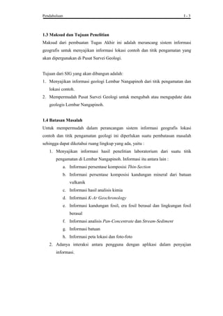 Pendahuluan I - 3
1.3 Maksud dan Tujuan Penelitian
Maksud dari pembuatan Tugas Akhir ini adalah merancang sistem informasi
geografis untuk menyajikan informasi lokasi contoh dan titik pengamatan yang
akan dipergunakan di Pusat Survei Geologi.
Tujuan dari SIG yang akan dibangun adalah:
1. Menyajikan informasi geologi Lembar Nangapinoh dari titik pengamatan dan
lokasi contoh.
2. Mempermudah Pusat Survei Geologi untuk mengubah atau mengupdate data
geologis Lembar Nangapinoh.
1.4 Batasan Masalah
Untuk mempermudah dalam perancangan sistem informasi geografis lokasi
contoh dan titik pengamatan geologi ini diperlukan suatu pembatasan masalah
sehingga dapat diketahui ruang lingkup yang ada, yaitu :
1. Menyajikan informasi hasil penelitian laboratorium dari suatu titik
pengamatan di Lembar Nangapinoh. Informasi itu antara lain :
a. Informasi persentase komposisi Thin-Section
b. Informasi persentase komposisi kandungan mineral dari batuan
vulkanik
c. Informasi hasil analisis kimia
d. Informasi K-Ar Geochronology
e. Informasi kandungan fosil, era fosil berasal dan lingkungan fosil
berasal
f. Informasi analisis Pan-Concentrate dan Stream-Sediment
g. Informasi batuan
h. Informasi peta lokasi dan foto-foto
2. Adanya interaksi antara pengguna dengan aplikasi dalam penyajian
informasi.
 