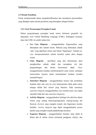 Pendahuluan I - 4
1.5 Metode Penelitian
Untuk mempermudah dalam mengidentifikasikan dan memahami permasalahan
yang dihadapi maka metode penelitian yang diterapkan sebagai berikut :
1.5.1 Tools Perancangan Perangkat Lunak
Dalam pengembangan perangkat lunak sistem informasi geografis ini,
digunakan tools Unfied Modelling Language (UML). Sedangkan konsepsi
dasar dari UML itu sendiri antara lain :
a. Use Case Diagram : menggambarkan fungsionalitas yang
diharapkan dari sebuah sistem. Maksud yang ditekankan adalah
“apa” yang diperbuat sistem, dan bukan “bagaimana”. Sebuah use
case merepresentasikan sebuah interaksi antara aktor dengan
sistem.
b. Class Diagram : spesifikasi yang jika diinstansiasi akan
menghasilkan sebuah objek dan merupakan inti dari
pengembangan dan desain berorientasi objek. Class
menggambarkan keadaan (atribut/properti) suatu sistem, sekaligus
menawarkan layanan untuk memanipulasi keadaan tersebut
(metoda/fungsi).
c. Statechart Diagram : menggambarkan transisi dan perubahan
keadaan (dari satu state ke state lainnya)suatu objek pada sistem
sebagai akibat dari stimuli yang diterima. Pada umumnya
statechart diagram menggambarkan class tertentu (satu class dapat
memiliki lebih dari satu statechart diagram).
d. Activity Diagram : menggambarkan berbagai alir aktivitas dalam
sistem yang sedang dirancang,bagaimana masing-masing alir
berawal, decision yang mungkin terjadi, dan bagaimana mereka
berakhir. Activity diagram juga dapat menggambarkan proses
paralel yang mungkin terjadi padabeberapa eksekusi.
e. Sequence Diagram : menggambarkan interaksi antar objek di
dalam dan di sekitar sistem (termasuk pengguna, display, dan
 