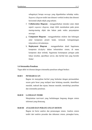 Pendahuluan I - 5
sebagainya) berupa message yang digambarkan terhadap waktu.
Sequence diagram terdiri atar dimensi vertikal (waktu) dan dimensi
horizontal (objek-objek yang terkait).
f. Collaboration Diagram : menggambarkan interaksi antar objek
seperti sequence diagram, tetapi lebih menekankan pada peran
masing-masing objek dan bukan pada waktu penyampaian
message.
g. Component Diagram : menggambarkan struktur dan hubungan
antar komponen piranti lunak, termasuk ketergantungan
(dependency) di antaranya.
h. Deployment Diagram : menggambarkan detail bagaimana
komponen di-deploy dalam infrastruktur sistem, di mana
komponen akan terletak, bagaimana kemampuan jaringan pada
lokasi tersebut, spesifikasi server, dan hal-hal lain yang bersifat
fisikal
1.6 Sistematika Penulisan
Tugas akhir ini disusun dengan sistematika penulisan sebagai berikut :
BAB I PENDAHULUAN
Bagian ini menyajikan hal-hal yang berkaitan dengan permasalahan
secara garis besar yang meliputi latar belakang masalah, identifikasi
masalah, maksud dan tujuan, batasan masalah, metodologi penelitian
dan sistematika penulisan.
BAB II LANDASAN TEORI
Menjelaskan teori-teori yang berhubungan langsung dengan sistem
informasi yang dirancang.
BAB III ANALISIS DAN PERANCANGAN SISTEM
Bagian ini berisi analisis dan perancangan sistem. Analisis sistem
terdiri dari analisis prosedur dan dokumen sistem, perangkat keras,
 