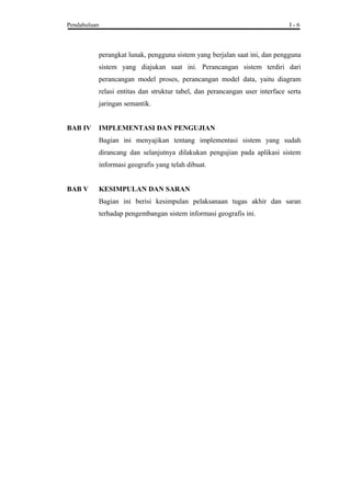 Pendahuluan I - 6
perangkat lunak, pengguna sistem yang berjalan saat ini, dan pengguna
sistem yang diajukan saat ini. Perancangan sistem terdiri dari
perancangan model proses, perancangan model data, yaitu diagram
relasi entitas dan struktur tabel, dan perancangan user interface serta
jaringan semantik.
BAB IV IMPLEMENTASI DAN PENGUJIAN
Bagian ini menyajikan tentang implementasi sistem yang sudah
dirancang dan selanjutnya dilakukan pengujian pada aplikasi sistem
informasi geografis yang telah dibuat.
BAB V KESIMPULAN DAN SARAN
Bagian ini berisi kesimpulan pelaksanaan tugas akhir dan saran
terhadap pengembangan sistem informasi geografis ini.
 