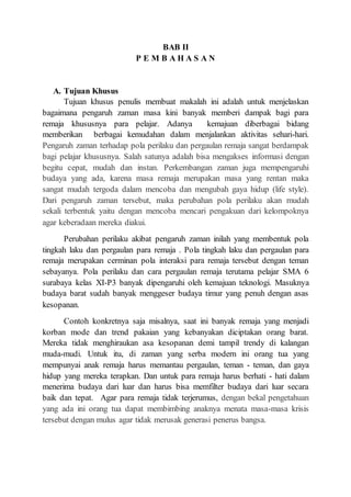 BAB II
P E M B A H A S A N
A. Tujuan Khusus
Tujuan khusus penulis membuat makalah ini adalah untuk menjelaskan
bagaimana pengaruh zaman masa kini banyak memberi dampak bagi para
remaja khususnya para pelajar. Adanya kemajuan diberbagai bidang
memberikan berbagai kemudahan dalam menjalankan aktivitas sehari-hari.
Pengaruh zaman terhadap pola perilaku dan pergaulan remaja sangat berdampak
bagi pelajar khususnya. Salah satunya adalah bisa mengakses informasi dengan
begitu cepat, mudah dan instan. Perkembangan zaman juga mempengaruhi
budaya yang ada, karena masa remaja merupakan masa yang rentan maka
sangat mudah tergoda dalam mencoba dan mengubah gaya hidup (life style).
Dari pengaruh zaman tersebut, maka perubahan pola perilaku akan mudah
sekali terbentuk yaitu dengan mencoba mencari pengakuan dari kelompoknya
agar keberadaan mereka diakui.
Perubahan perilaku akibat pengaruh zaman inilah yang membentuk pola
tingkah laku dan pergaulan para remaja . Pola tingkah laku dan pergaulan para
remaja merupakan cerminan pola interaksi para remaja tersebut dengan teman
sebayanya. Pola perilaku dan cara pergaulan remaja terutama pelajar SMA 6
surabaya kelas XI-P3 banyak dipengaruhi oleh kemajuan teknologi. Masuknya
budaya barat sudah banyak menggeser budaya timur yang penuh dengan asas
kesopanan.
Contoh konkretnya saja misalnya, saat ini banyak remaja yang menjadi
korban mode dan trend pakaian yang kebanyakan diciptakan orang barat.
Mereka tidak menghiraukan asa kesopanan demi tampil trendy di kalangan
muda-mudi. Untuk itu, di zaman yang serba modern ini orang tua yang
mempunyai anak remaja harus memantau pergaulan, teman - teman, dan gaya
hidup yang mereka terapkan. Dan untuk para remaja harus berhati - hati dalam
menerima budaya dari luar dan harus bisa memfilter budaya dari luar secara
baik dan tepat. Agar para remaja tidak terjerumus, dengan bekal pengetahuan
yang ada ini orang tua dapat membimbing anaknya menata masa-masa krisis
tersebut dengan mulus agar tidak merusak generasi penerus bangsa.
 